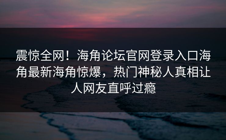 震惊全网！海角论坛官网登录入口海角最新海角惊爆，热门神秘人真相让人网友直呼过瘾