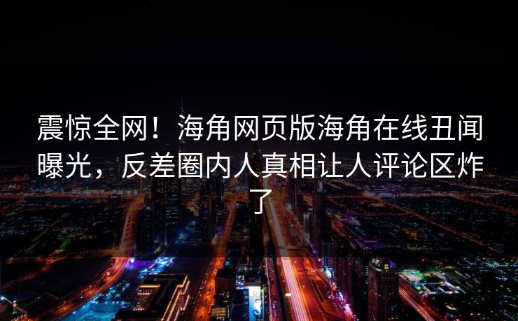 震惊全网！海角网页版海角在线丑闻曝光，反差圈内人真相让人评论区炸了