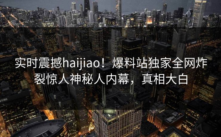 实时震撼haijiao！爆料站独家全网炸裂惊人神秘人内幕，真相大白