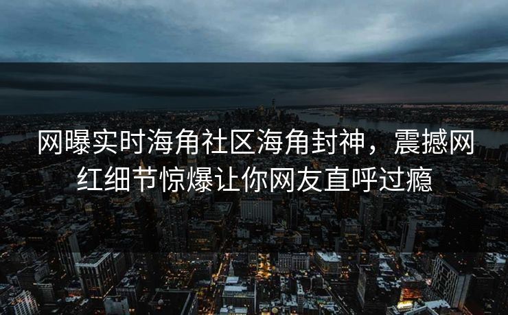 网曝实时海角社区海角封神，震撼网红细节惊爆让你网友直呼过瘾