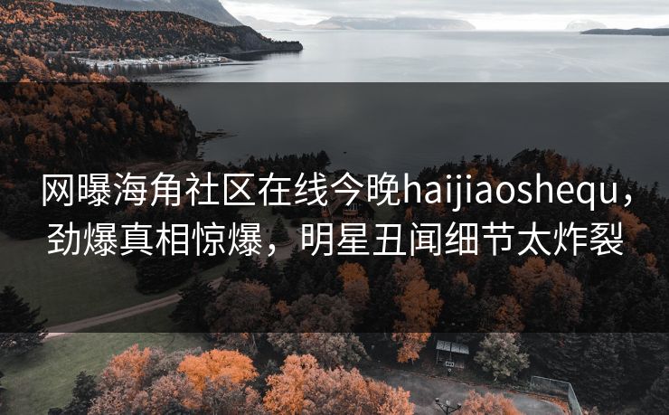 网曝海角社区在线今晚haijiaoshequ，劲爆真相惊爆，明星丑闻细节太炸裂