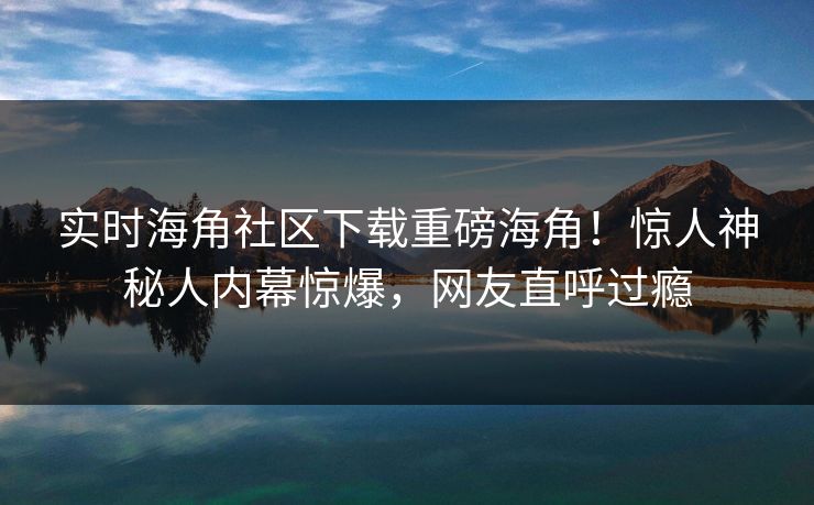 实时海角社区下载重磅海角！惊人神秘人内幕惊爆，网友直呼过瘾