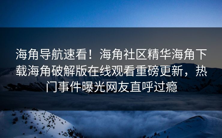 海角导航速看！海角社区精华海角下载海角破解版在线观看重磅更新，热门事件曝光网友直呼过瘾