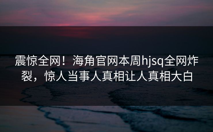 震惊全网！海角官网本周hjsq全网炸裂，惊人当事人真相让人真相大白