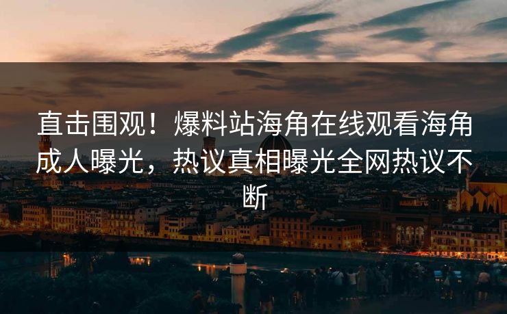 直击围观！爆料站海角在线观看海角成人曝光，热议真相曝光全网热议不断