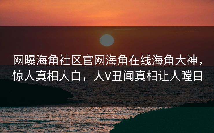 网曝海角社区官网海角在线海角大神，惊人真相大白，大V丑闻真相让人瞠目