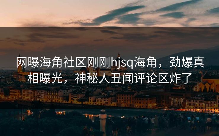 网曝海角社区刚刚hjsq海角，劲爆真相曝光，神秘人丑闻评论区炸了