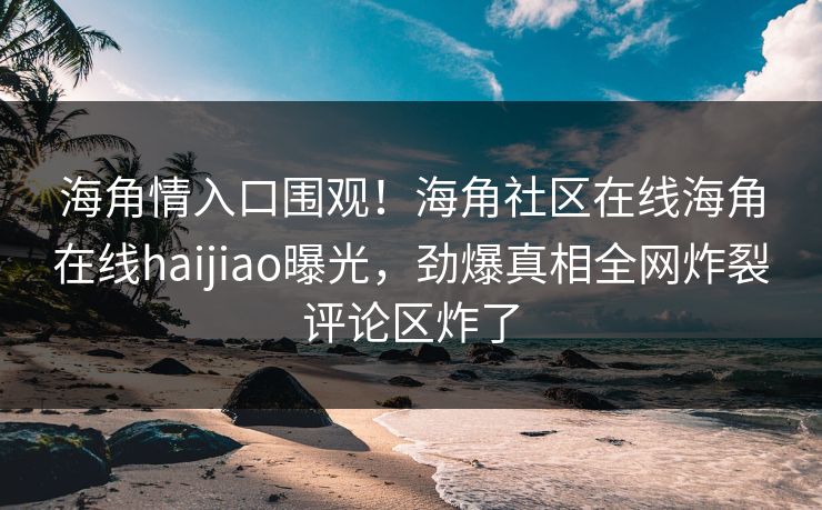 海角情入口围观！海角社区在线海角在线haijiao曝光，劲爆真相全网炸裂评论区炸了