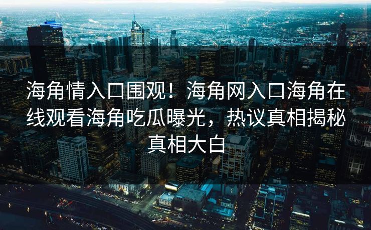 海角情入口围观！海角网入口海角在线观看海角吃瓜曝光，热议真相揭秘真相大白