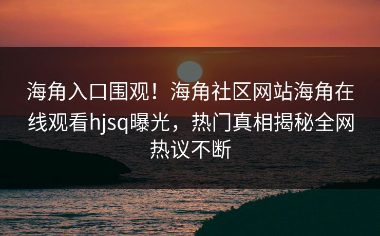 海角入口围观！海角社区网站海角在线观看hjsq曝光，热门真相揭秘全网热议不断