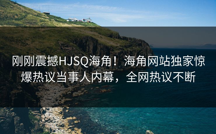 刚刚震撼HJSQ海角！海角网站独家惊爆热议当事人内幕，全网热议不断