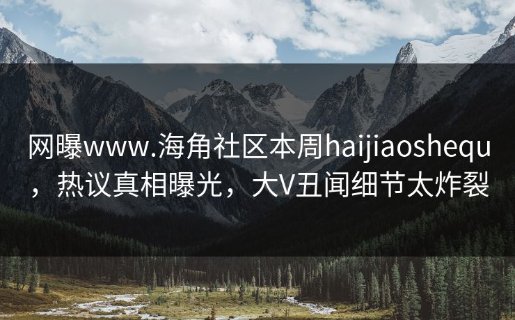 网曝www.海角社区本周haijiaoshequ，热议真相曝光，大V丑闻细节太炸裂