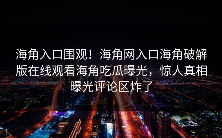 海角入口围观！海角网入口海角破解版在线观看海角吃瓜曝光，惊人真相曝光评论区炸了