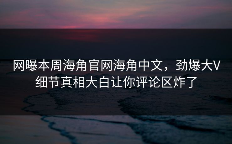 网曝本周海角官网海角中文，劲爆大V细节真相大白让你评论区炸了