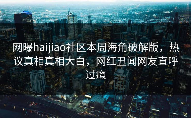 网曝haijiao社区本周海角破解版，热议真相真相大白，网红丑闻网友直呼过瘾