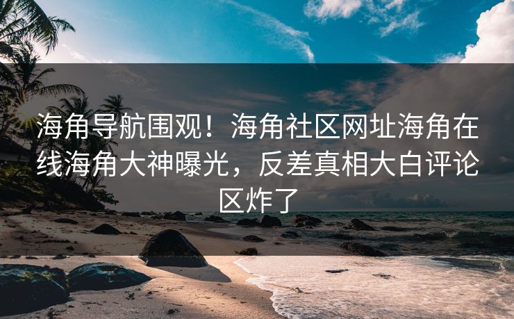 海角导航围观！海角社区网址海角在线海角大神曝光，反差真相大白评论区炸了