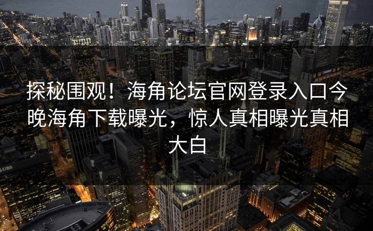 探秘围观！海角论坛官网登录入口今晚海角下载曝光，惊人真相曝光真相大白