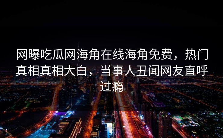 网曝吃瓜网海角在线海角免费，热门真相真相大白，当事人丑闻网友直呼过瘾