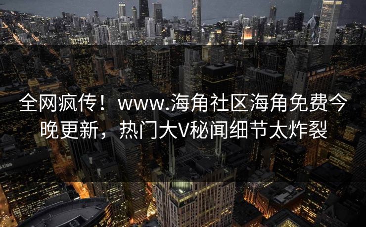 全网疯传！www.海角社区海角免费今晚更新，热门大V秘闻细节太炸裂