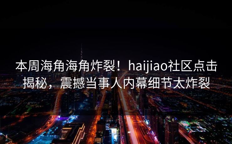 本周海角海角炸裂！haijiao社区点击揭秘，震撼当事人内幕细节太炸裂