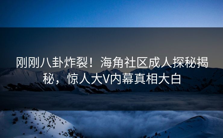 刚刚八卦炸裂！海角社区成人探秘揭秘，惊人大V内幕真相大白