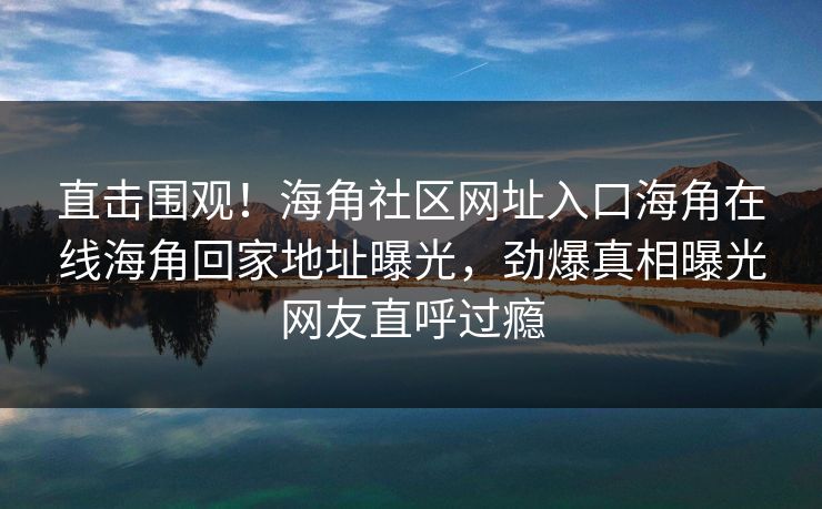 直击围观！海角社区网址入口海角在线海角回家地址曝光，劲爆真相曝光网友直呼过瘾