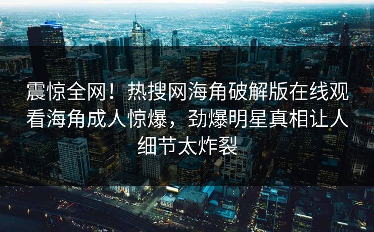 震惊全网！热搜网海角破解版在线观看海角成人惊爆，劲爆明星真相让人细节太炸裂