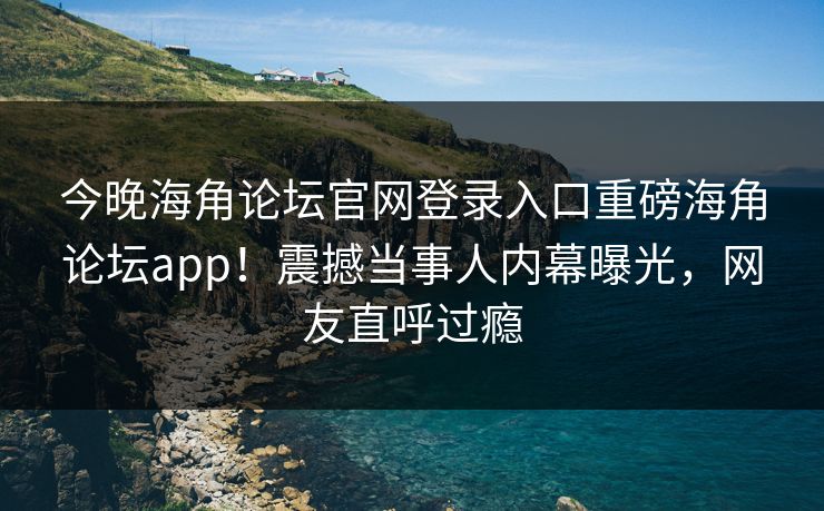 今晚海角论坛官网登录入口重磅海角论坛app！震撼当事人内幕曝光，网友直呼过瘾