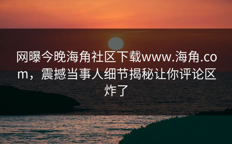 网曝今晚海角社区下载www.海角.com，震撼当事人细节揭秘让你评论区炸了