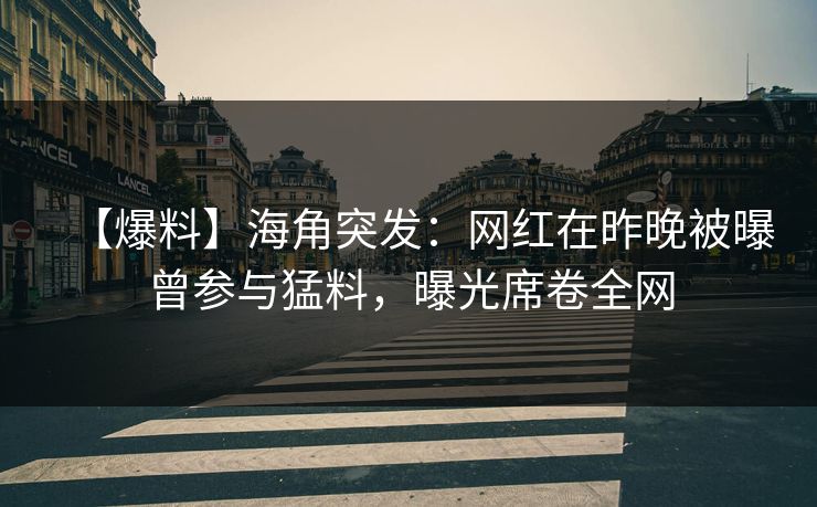 【爆料】海角突发：网红在昨晚被曝曾参与猛料，曝光席卷全网