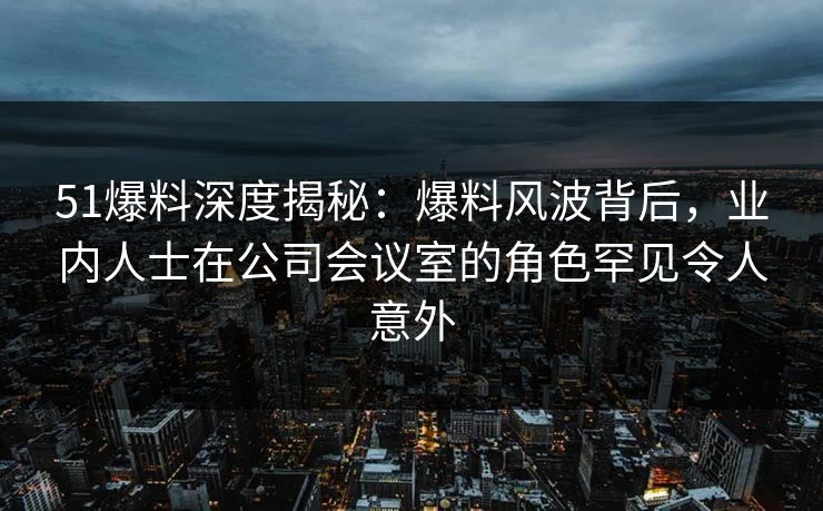 51爆料深度揭秘：爆料风波背后，业内人士在公司会议室的角色罕见令人意外