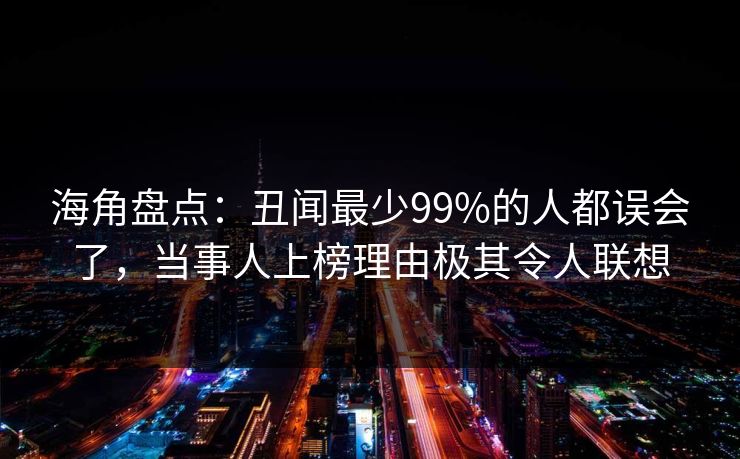 海角盘点：丑闻最少99%的人都误会了，当事人上榜理由极其令人联想