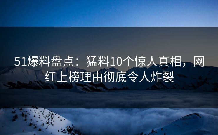 51爆料盘点：猛料10个惊人真相，网红上榜理由彻底令人炸裂