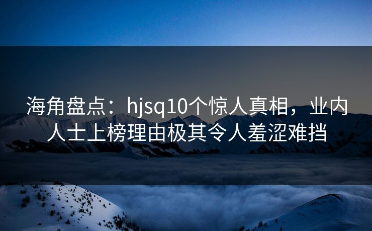海角盘点：hjsq10个惊人真相，业内人士上榜理由极其令人羞涩难挡