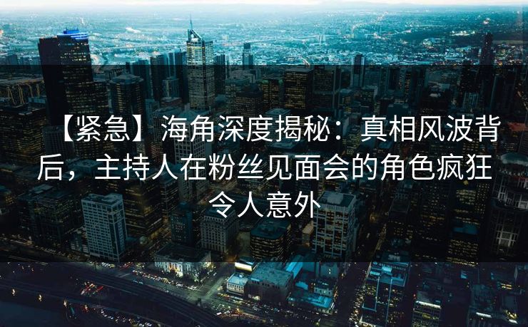 【紧急】海角深度揭秘：真相风波背后，主持人在粉丝见面会的角色疯狂令人意外