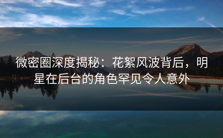微密圈深度揭秘：花絮风波背后，明星在后台的角色罕见令人意外