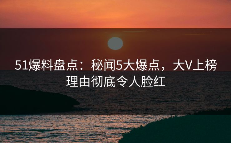 51爆料盘点：秘闻5大爆点，大V上榜理由彻底令人脸红