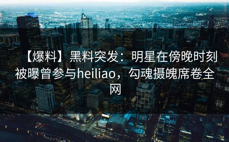 【爆料】黑料突发：明星在傍晚时刻被曝曾参与heiliao，勾魂摄魄席卷全网