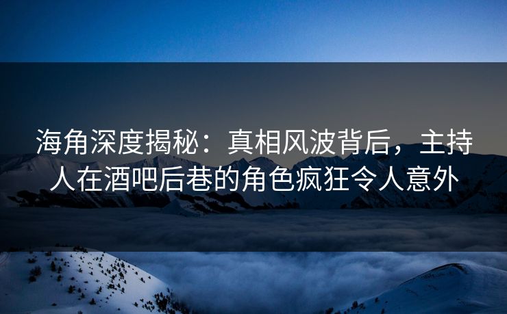 海角深度揭秘：真相风波背后，主持人在酒吧后巷的角色疯狂令人意外
