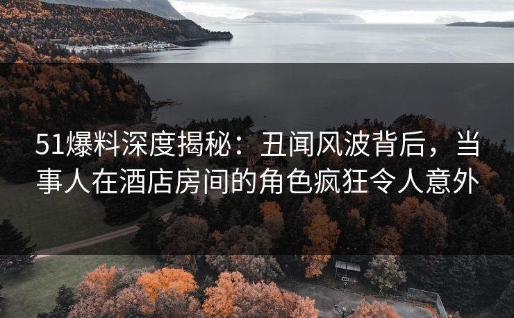 51爆料深度揭秘：丑闻风波背后，当事人在酒店房间的角色疯狂令人意外