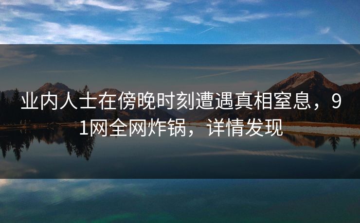 业内人士在傍晚时刻遭遇真相窒息，91网全网炸锅，详情发现