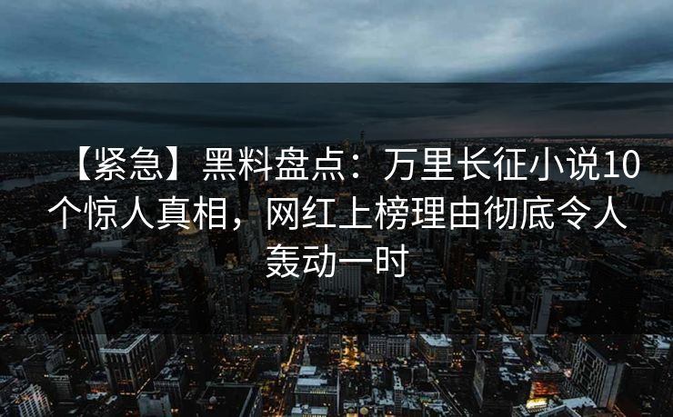 【紧急】黑料盘点：万里长征小说10个惊人真相，网红上榜理由彻底令人轰动一时