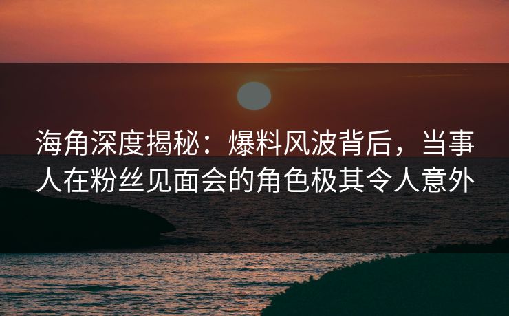 海角深度揭秘：爆料风波背后，当事人在粉丝见面会的角色极其令人意外