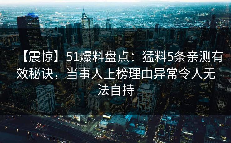 【震惊】51爆料盘点：猛料5条亲测有效秘诀，当事人上榜理由异常令人无法自持