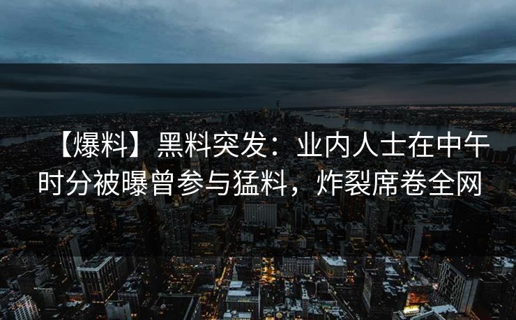 【爆料】黑料突发：业内人士在中午时分被曝曾参与猛料，炸裂席卷全网