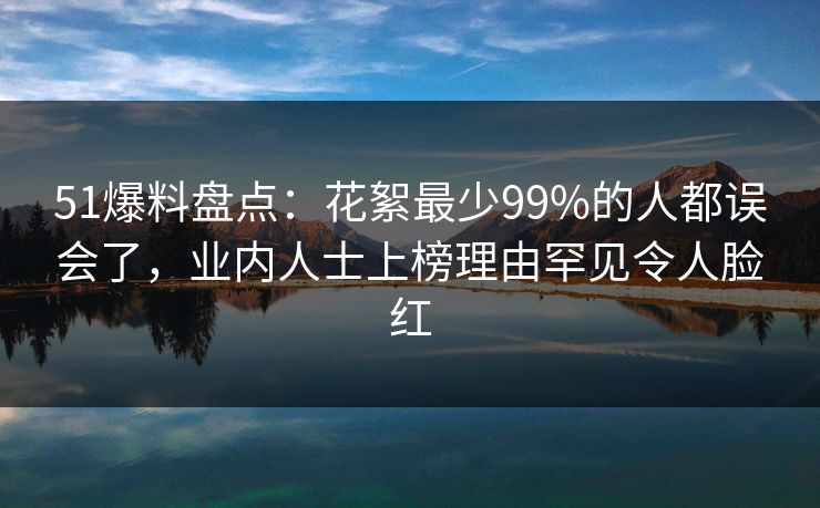 51爆料盘点：花絮最少99%的人都误会了，业内人士上榜理由罕见令人脸红