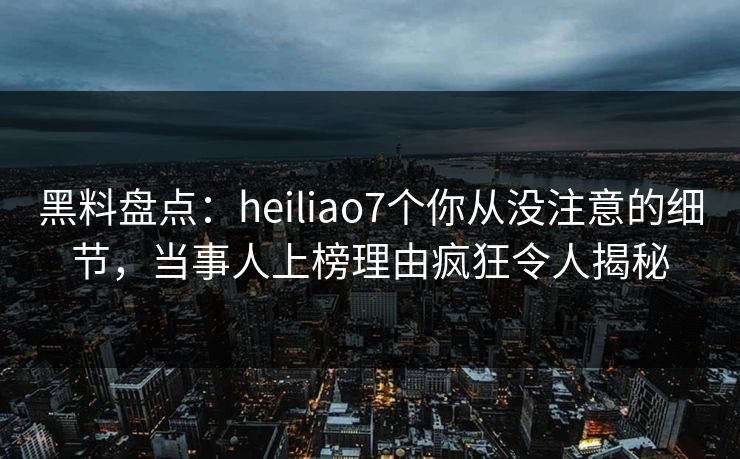 黑料盘点：heiliao7个你从没注意的细节，当事人上榜理由疯狂令人揭秘