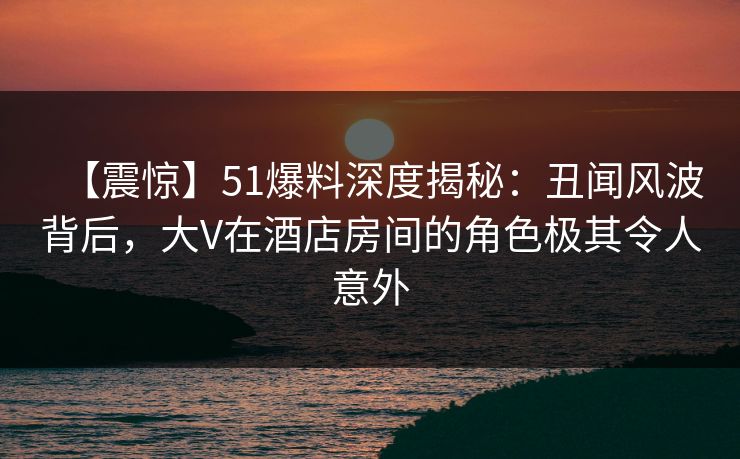 【震惊】51爆料深度揭秘：丑闻风波背后，大V在酒店房间的角色极其令人意外
