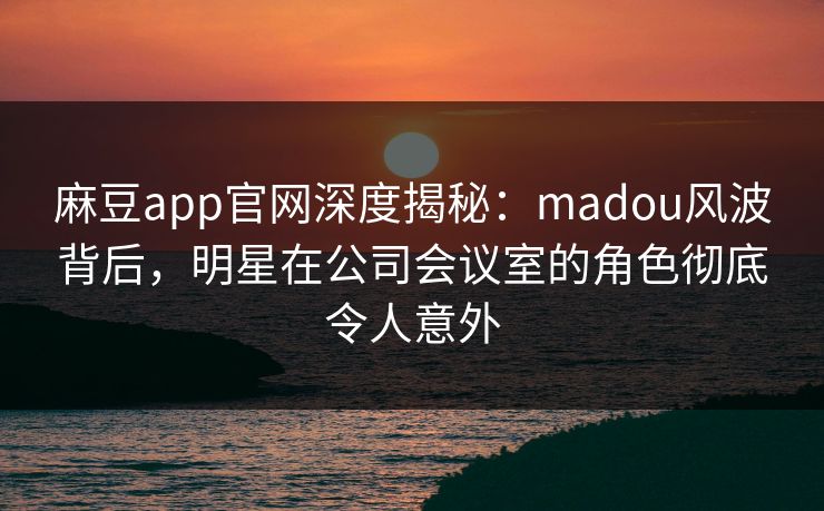 麻豆app官网深度揭秘：madou风波背后，明星在公司会议室的角色彻底令人意外