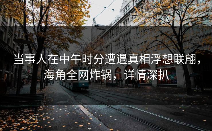 当事人在中午时分遭遇真相浮想联翩，海角全网炸锅，详情深扒